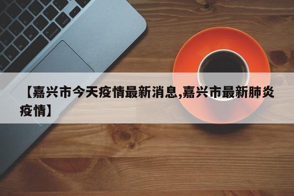 【嘉兴市今天疫情最新消息,嘉兴市最新肺炎疫情】