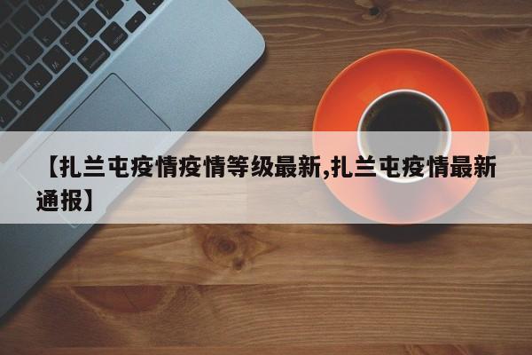 【扎兰屯疫情疫情等级最新,扎兰屯疫情最新通报】
