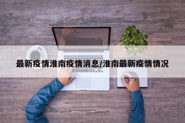 最新疫情淮南疫情消息/淮南最新疫情情况