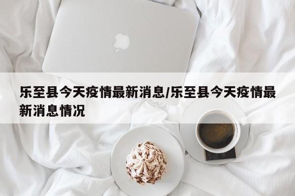 乐至县今天疫情最新消息/乐至县今天疫情最新消息情况