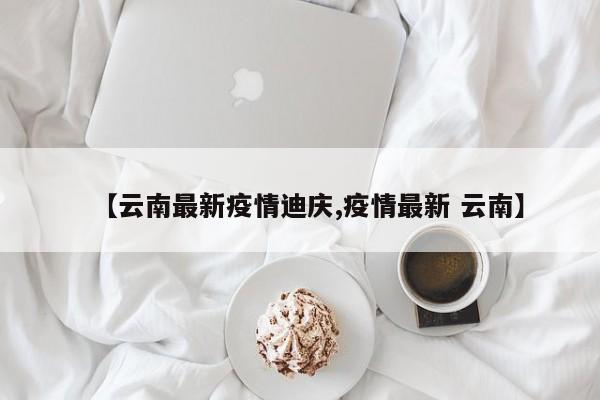 【云南最新疫情迪庆,疫情最新 云南】