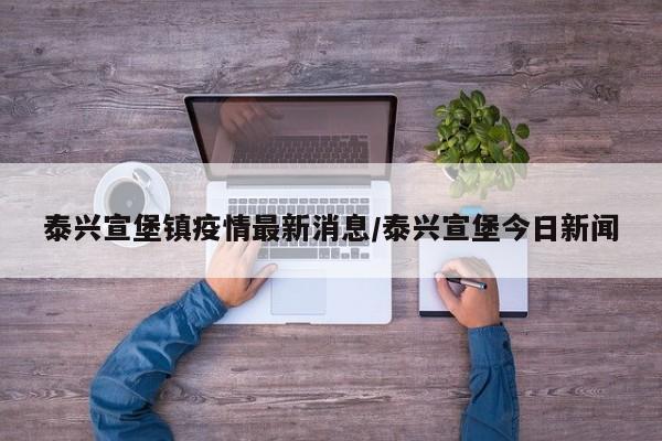 泰兴宣堡镇疫情最新消息/泰兴宣堡今日新闻