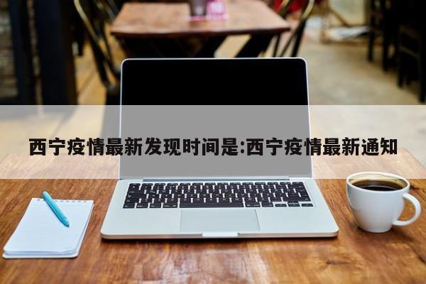 西宁疫情最新发现时间是:西宁疫情最新通知