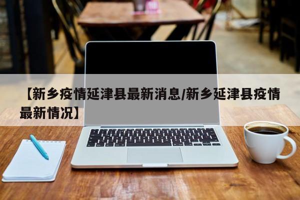 【新乡疫情延津县最新消息/新乡延津县疫情最新情况】