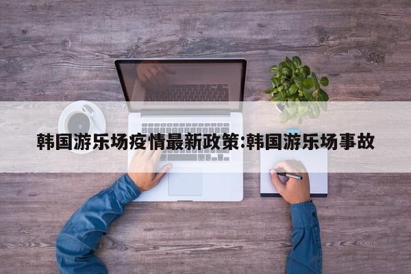 韩国游乐场疫情最新政策:韩国游乐场事故