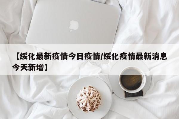 【绥化最新疫情今日疫情/绥化疫情最新消息今天新增】