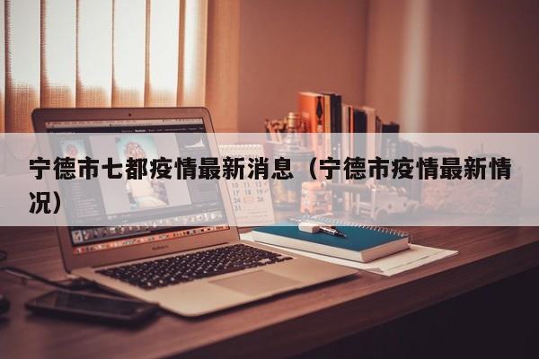 宁德市七都疫情最新消息（宁德市疫情最新情况）