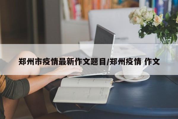 郑州市疫情最新作文题目/郑州疫情 作文