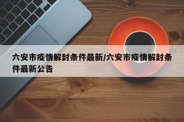 六安市疫情解封条件最新/六安市疫情解封条件最新公告
