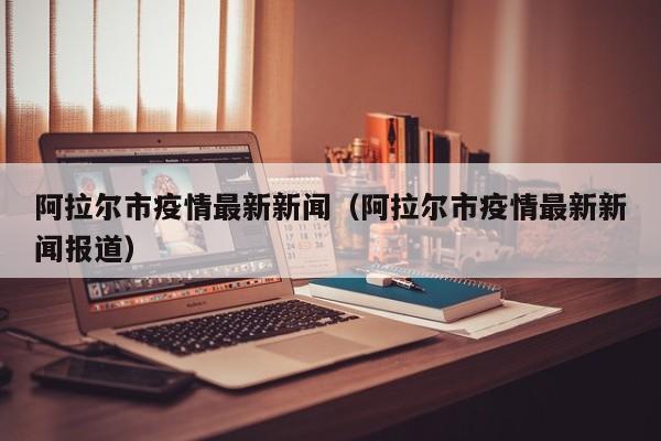 阿拉尔市疫情最新新闻（阿拉尔市疫情最新新闻报道）