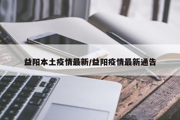 益阳本土疫情最新/益阳疫情最新通告